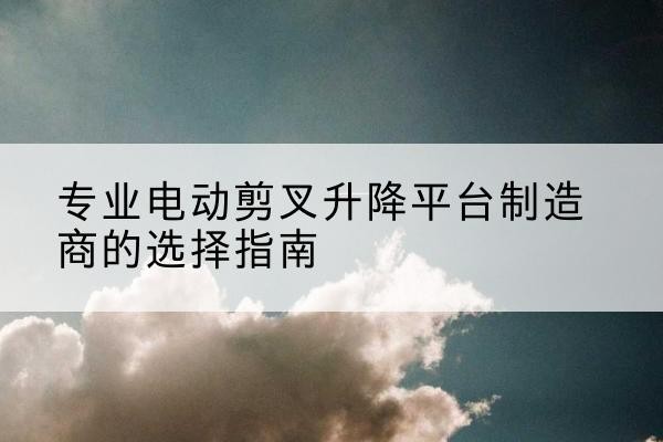 卢氏电动剪叉升降平台厂家-专业电动剪叉升降平台制造商的选择指南