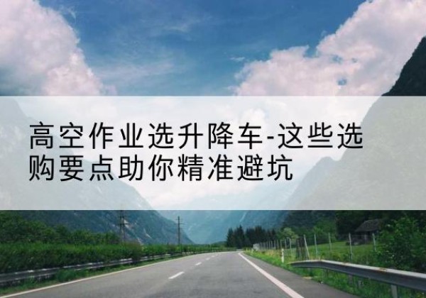 卢氏升降车厂家-高空作业选升降车-这些选购要点助你*避坑