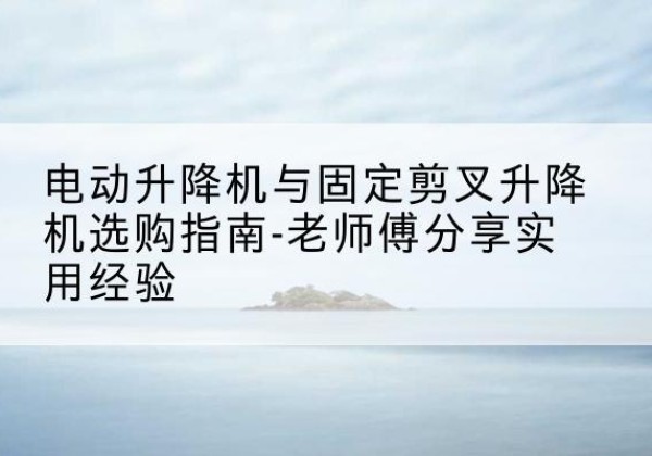 卢氏电动升降机怎么选-电动升降机与固定剪叉升降机选购指南-老师傅分享实用经验