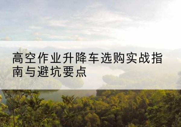 卢氏升降车怎么选-高空作业升降车选购实战指南与避坑要点