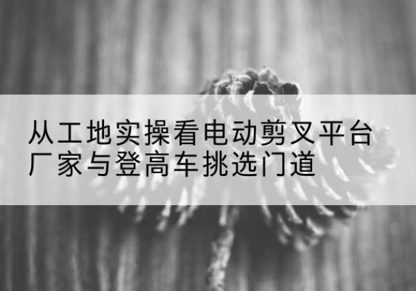 卢氏电动剪叉升降平台厂家-从工地实操看电动剪叉平台厂家与登高车挑选门道