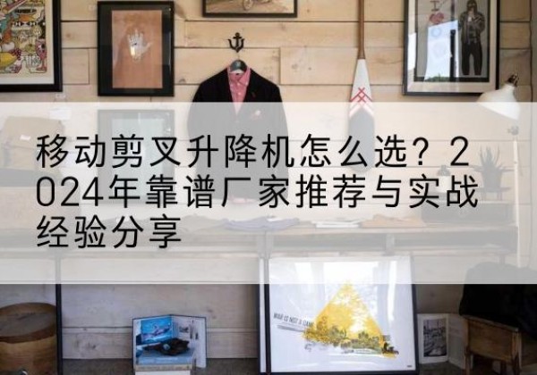 卢氏升降平台厂家推荐-移动剪叉升降机怎么选？2024年靠谱厂家推荐与实战经验分享