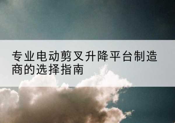 卢氏电动剪叉升降平台厂家-专业电动剪叉升降平台制造商的选择指南