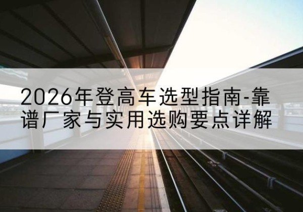 卢氏登高车厂家推荐-2026年登高车选型指南-靠谱厂家与实用选购要点详解